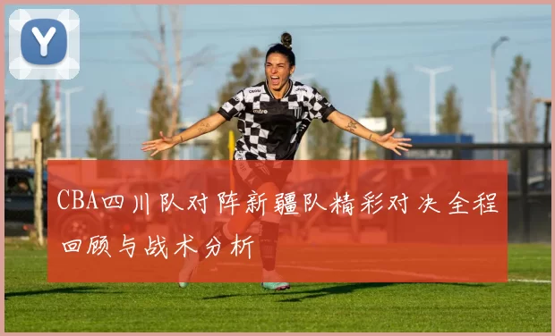 CBA四川队对阵新疆队精彩对决全程回顾与战术分析