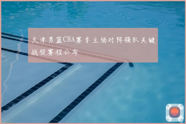 天津男篮CBA赛季主场对阵强队关键战役赛程公布