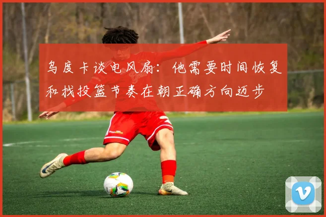 乌度卡谈电风扇：他需要时间恢复和找投篮节奏在朝正确方向迈步
