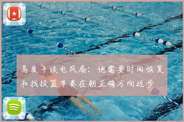 乌度卡谈电风扇：他需要时间恢复和找投篮节奏在朝正确方向迈步