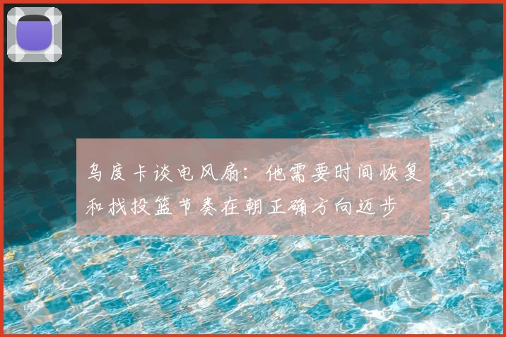 乌度卡谈电风扇：他需要时间恢复和找投篮节奏在朝正确方向迈步
