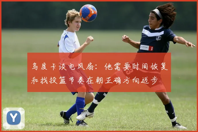 乌度卡谈电风扇:他需要时间恢复和找投篮节奏在朝正确方向迈步