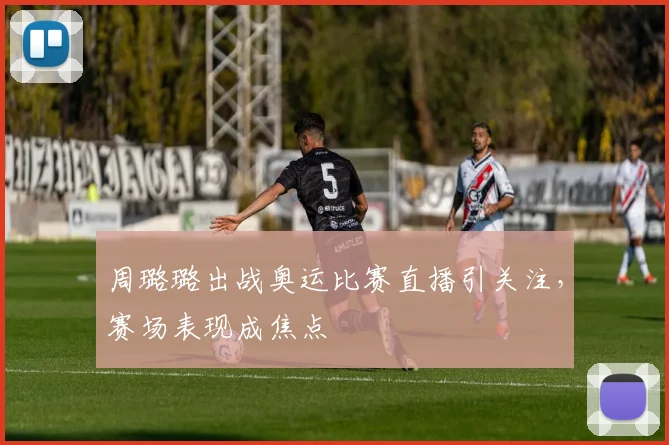 周璐璐出战奥运比赛直播引关注，赛场表现成焦点
