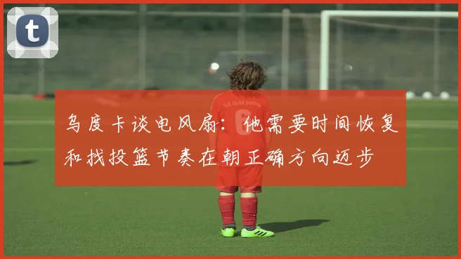 乌度卡谈电风扇:他需要时间恢复和找投篮节奏在朝正确方向迈步