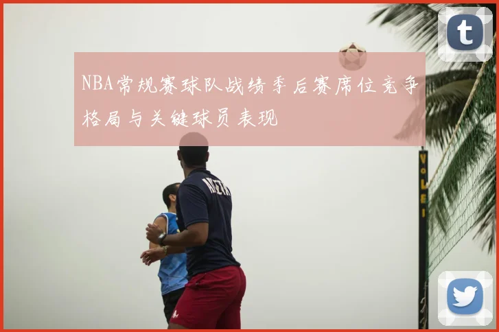 NBA常规赛球队战绩季后赛席位竞争格局与关键球员表现