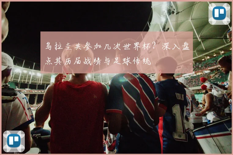 乌拉圭共参加几次世界杯？深入盘点其历届战绩与足球传统