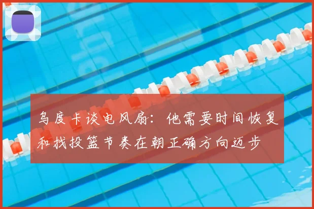 乌度卡谈电风扇：他需要时间恢复和找投篮节奏在朝正确方向迈步