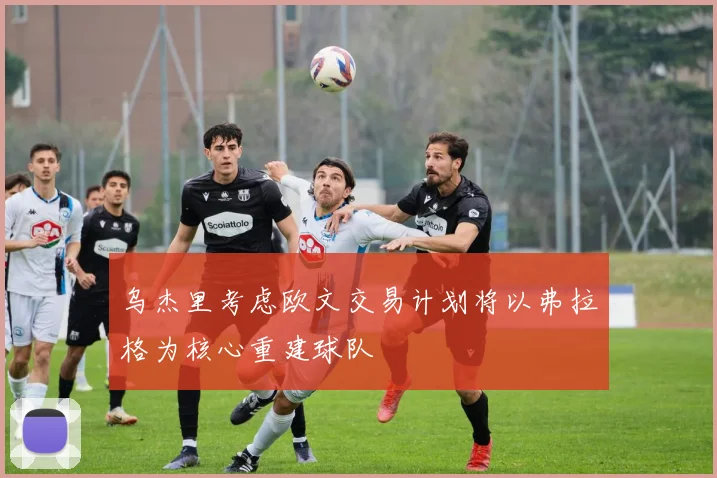 乌杰里考虑欧文交易计划将以弗拉格为核心重建球队