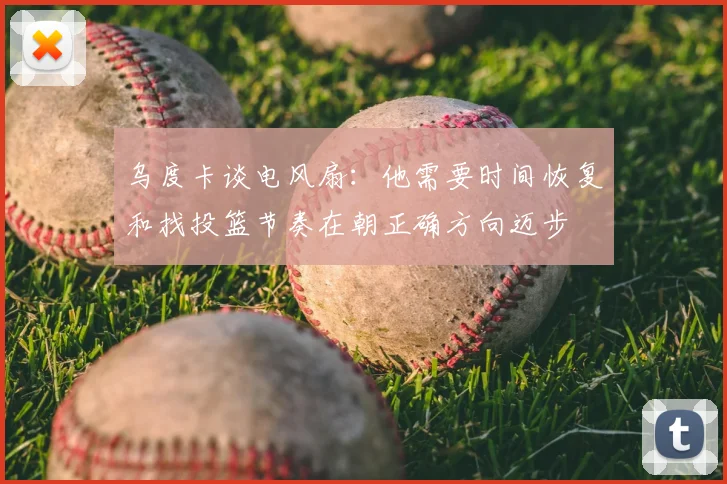 乌度卡谈电风扇：他需要时间恢复和找投篮节奏在朝正确方向迈步