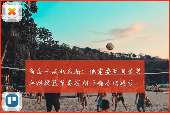 乌度卡谈电风扇：他需要时间恢复和找投篮节奏在朝正确方向迈步