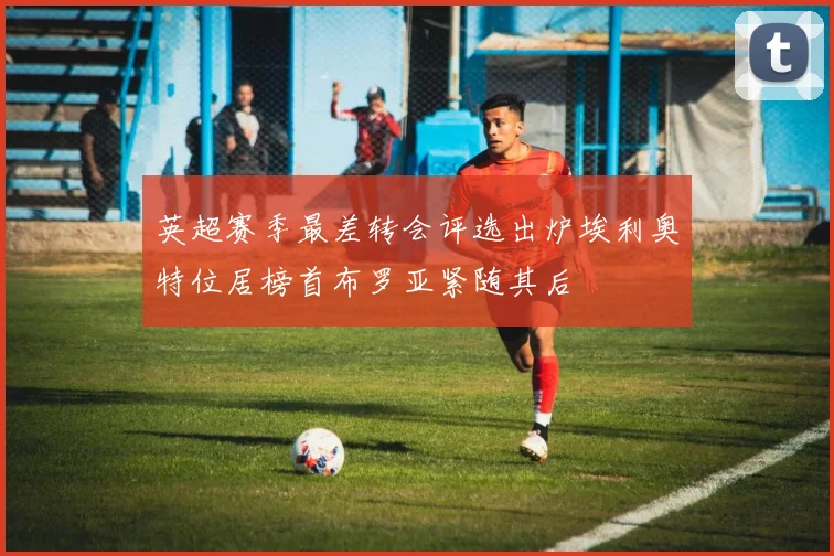 英超赛季最差转会评选出炉埃利奥特位居榜首布罗亚紧随其后