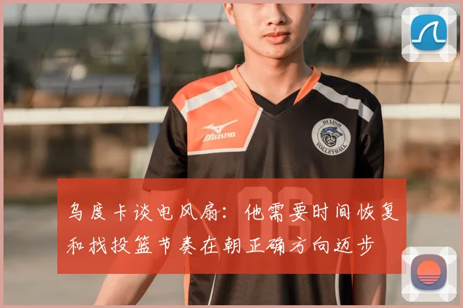 乌度卡谈电风扇:他需要时间恢复和找投篮节奏在朝正确方向迈步