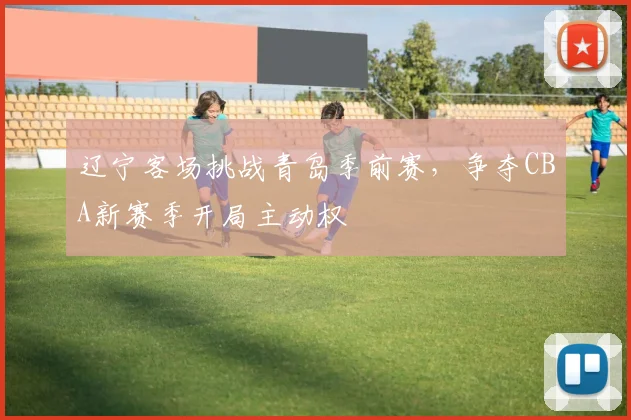 辽宁客场挑战青岛季前赛，争夺CBA新赛季开局主动权