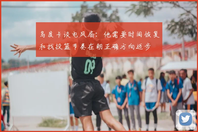 乌度卡谈电风扇：他需要时间恢复和找投篮节奏在朝正确方向迈步