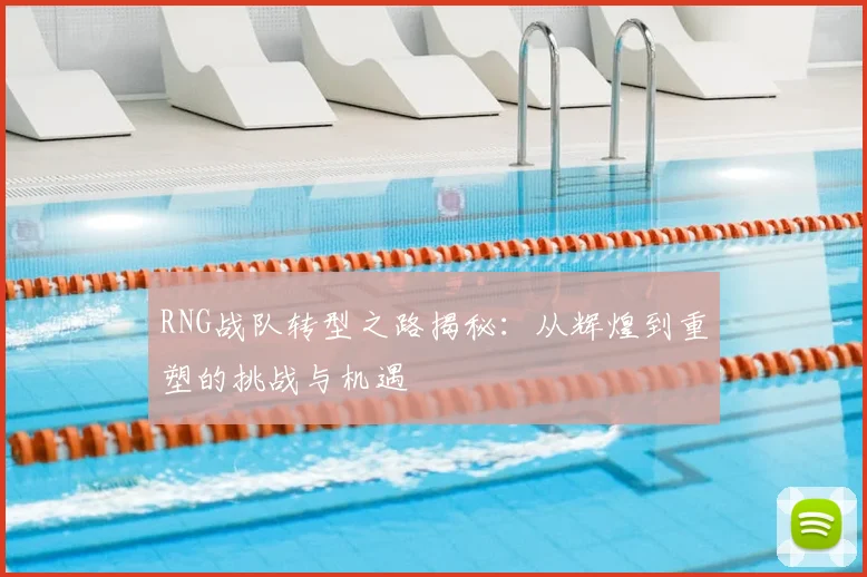 RNG战队转型之路揭秘：从辉煌到重塑的挑战与机遇