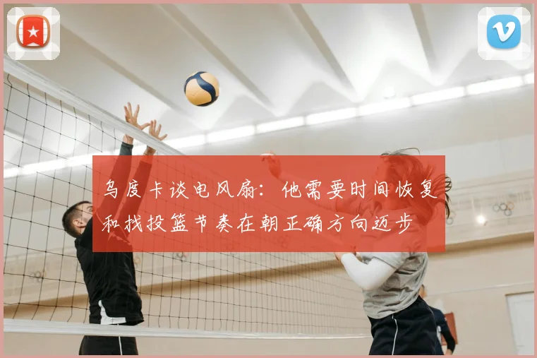乌度卡谈电风扇:他需要时间恢复和找投篮节奏在朝正确方向迈步