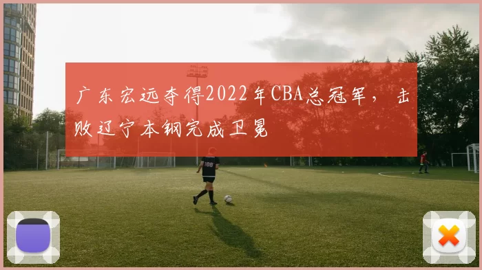 广东宏远夺得2022年CBA总冠军，击败辽宁本钢完成卫冕