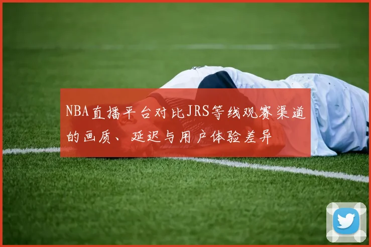 NBA直播平台对比JRS等线观赛渠道的画质、延迟与用户体验差异