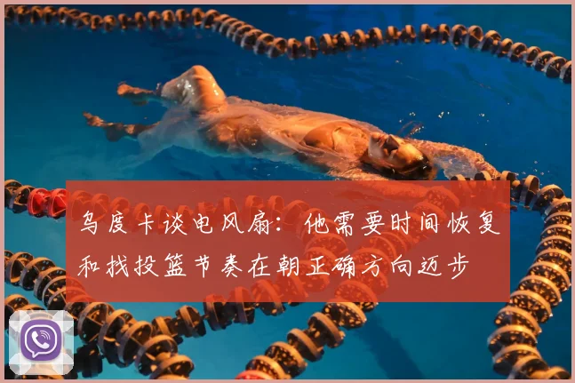 乌度卡谈电风扇：他需要时间恢复和找投篮节奏在朝正确方向迈步