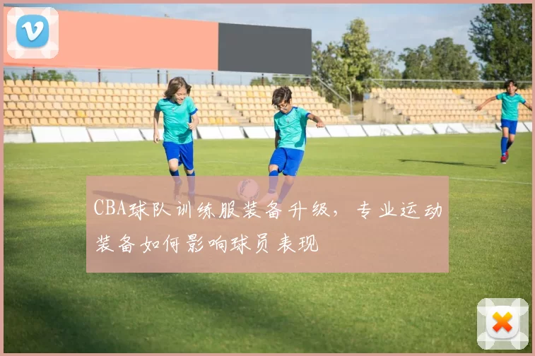 CBA球队训练服装备升级，专业运动装备如何影响球员表现