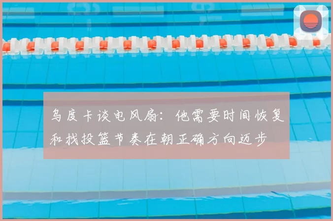 乌度卡谈电风扇：他需要时间恢复和找投篮节奏在朝正确方向迈步