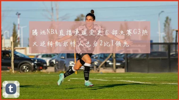 腾讯NBA直播渠道变更东部决赛G3热火逆转凯尔特人总分2比1领先