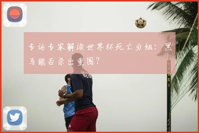 专访专家解读世界杯死亡分组:黑马能否杀出重围?