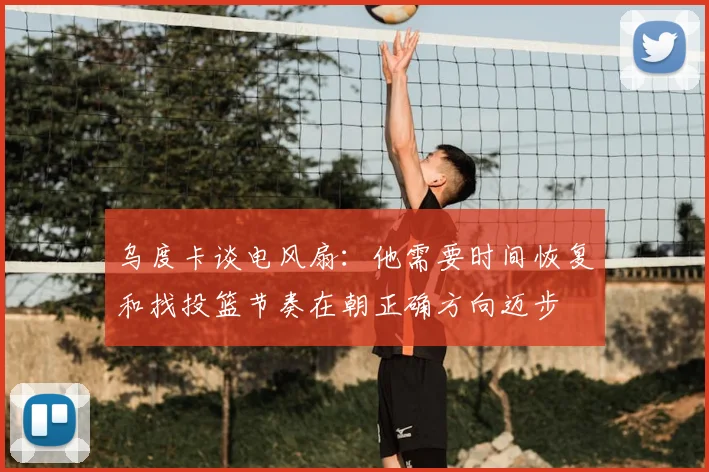 乌度卡谈电风扇:他需要时间恢复和找投篮节奏在朝正确方向迈步