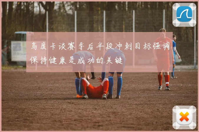 乌度卡谈赛季后半段冲刺目标强调保持健康是成功的关键