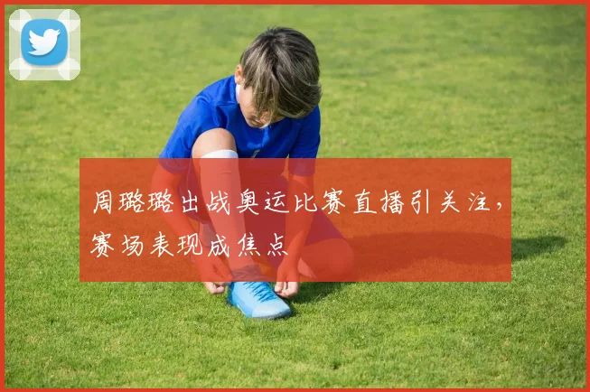 周璐璐出战奥运比赛直播引关注，赛场表现成焦点