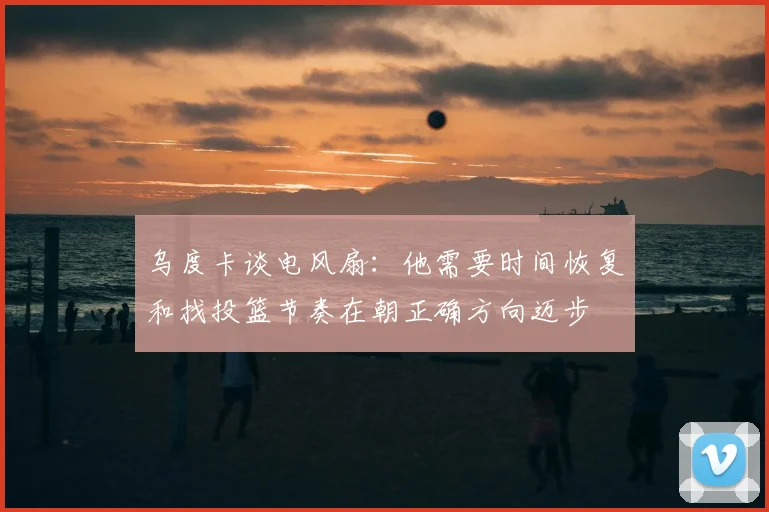乌度卡谈电风扇：他需要时间恢复和找投篮节奏在朝正确方向迈步