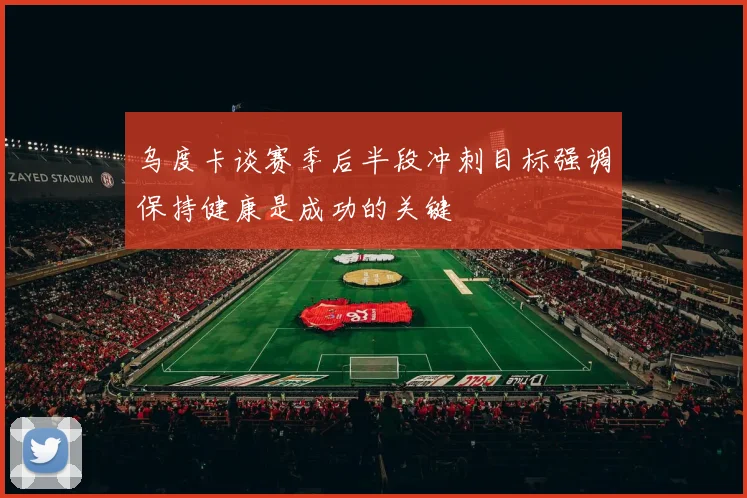 乌度卡谈赛季后半段冲刺目标强调保持健康是成功的关键