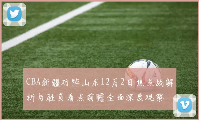 CBA新疆对阵山东12月2日焦点战解析与胜负看点前瞻全面深度观察