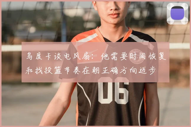 乌度卡谈电风扇：他需要时间恢复和找投篮节奏在朝正确方向迈步
