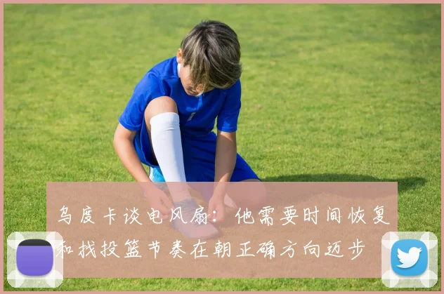 乌度卡谈电风扇:他需要时间恢复和找投篮节奏在朝正确方向迈步