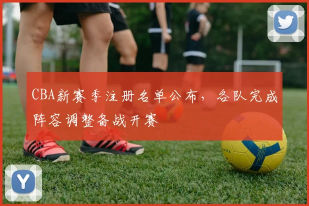 CBA新赛季注册名单公布，各队完成阵容调整备战开赛