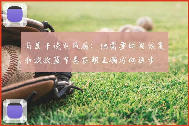 乌度卡谈电风扇：他需要时间恢复和找投篮节奏在朝正确方向迈步