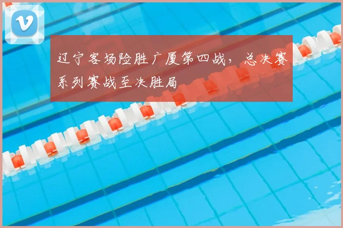 辽宁客场险胜广厦第四战，总决赛系列赛战至决胜局