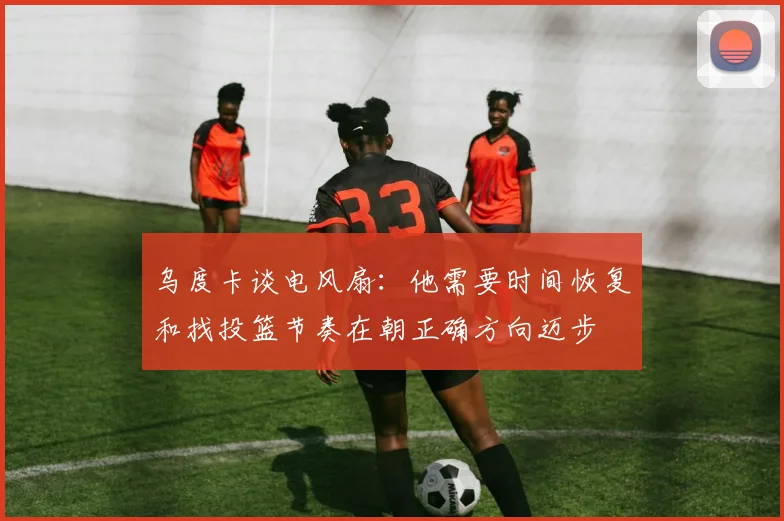 乌度卡谈电风扇：他需要时间恢复和找投篮节奏在朝正确方向迈步