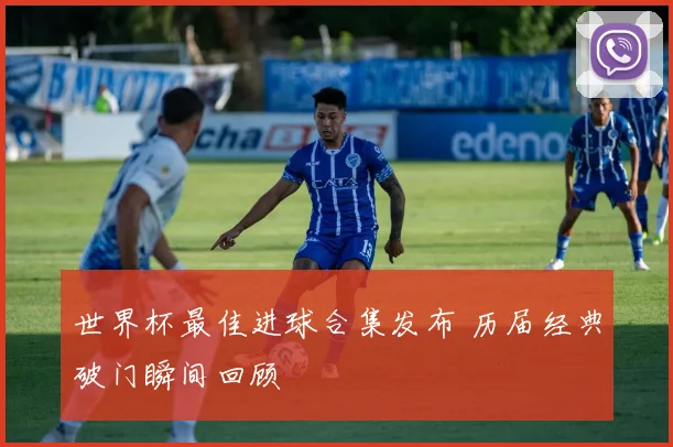 世界杯最佳进球合集发布 历届经典破门瞬间回顾