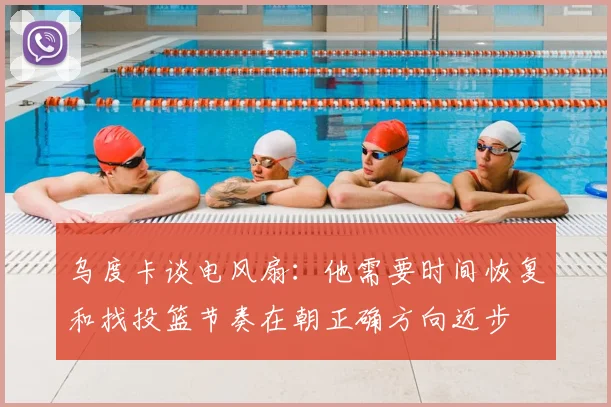 乌度卡谈电风扇:他需要时间恢复和找投篮节奏在朝正确方向迈步