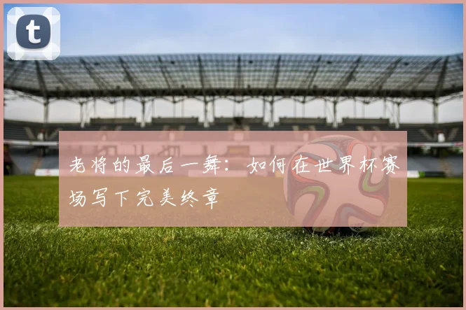 老将的最后一舞：如何在世界杯赛场写下完美终章