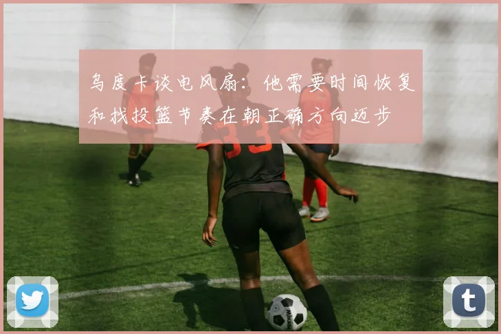 乌度卡谈电风扇:他需要时间恢复和找投篮节奏在朝正确方向迈步