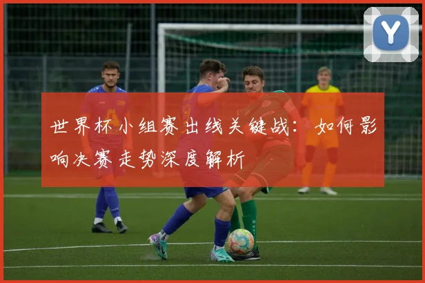 世界杯小组赛出线关键战：如何影响决赛走势深度解析