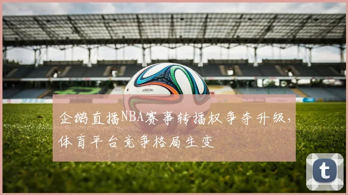 企鹅直播NBA赛事转播权争夺升级，体育平台竞争格局生变