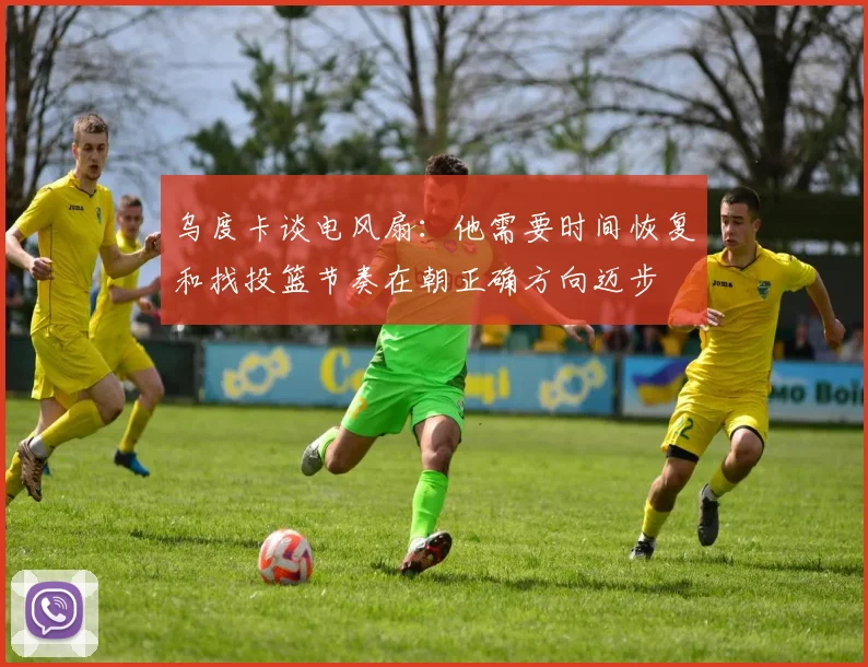 乌度卡谈电风扇:他需要时间恢复和找投篮节奏在朝正确方向迈步