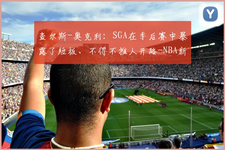 查尔斯-奥克利：SGA在季后赛中暴露了短板、不得不推人开路-NBA新闻
