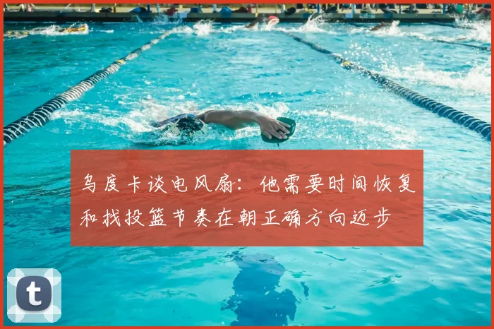 乌度卡谈电风扇：他需要时间恢复和找投篮节奏在朝正确方向迈步