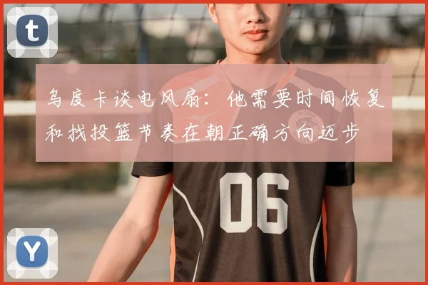 乌度卡谈电风扇：他需要时间恢复和找投篮节奏在朝正确方向迈步