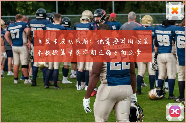 乌度卡谈电风扇:他需要时间恢复和找投篮节奏在朝正确方向迈步